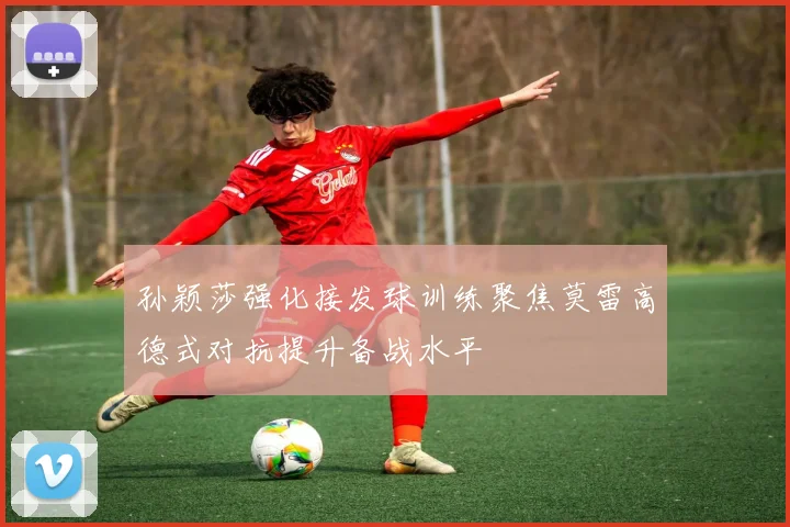 孙颖莎强化接发球训练聚焦莫雷高德式对抗提升备战水平