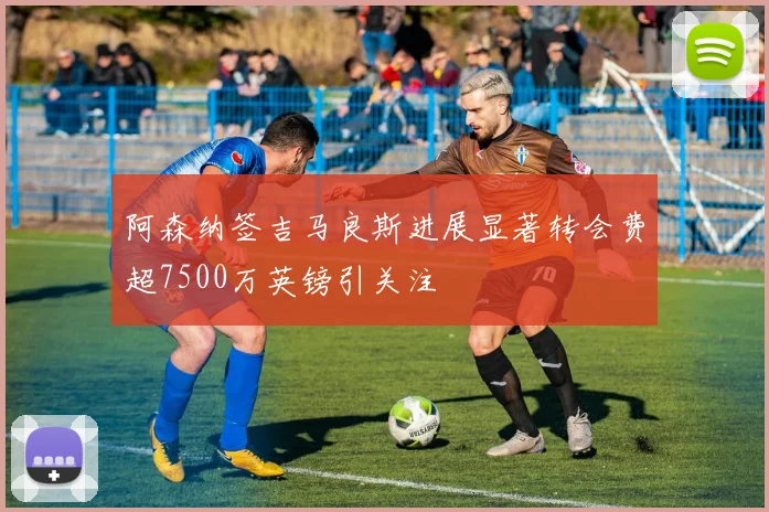 阿森纳签吉马良斯进展显著转会费超7500万英镑引关注