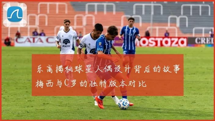 乐高揭秘球星人偶设计背后的故事梅西与C罗的独特版本对比
