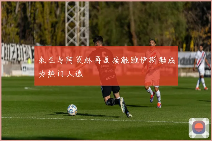 米兰与阿莫林再度接触雅伊斯勒成为热门人选
